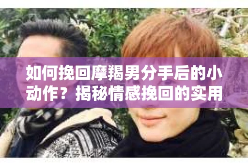 如何挽回摩羯男分手后的小动作？揭秘情感挽回的实用策略
