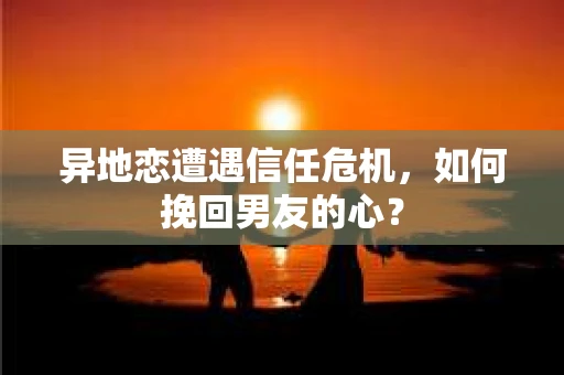 异地恋遭遇信任危机，如何挽回男友的心？