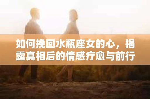 如何挽回水瓶座女的心，揭露真相后的情感疗愈与前行计划