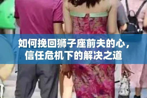如何挽回狮子座前夫的心,信任危机下的解决之道 如何挽回狮子座前夫的心,信任危机下的解决之道