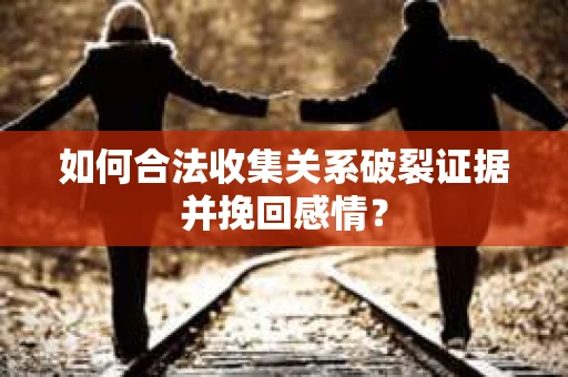 如何合法收集关系破裂证据并挽回感情？