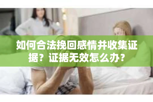 如何合法挽回感情并收集证据?证据无效怎么办? 如何合法挽回感情并收集证据?证据无效怎么办?