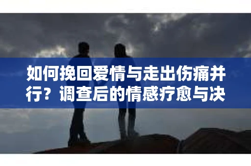 如何挽回爱情与走出伤痛并行?调查后的情感疗愈与决策指南 如何挽回爱情与走出伤痛并行?调查后的情感疗愈与决策指南
