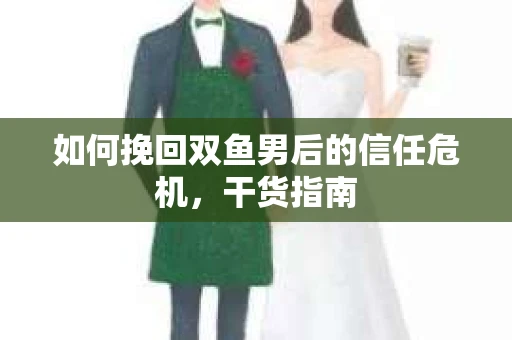 如何挽回双鱼男后的信任危机,干货指南 如何挽回双鱼男后的信任危机,干货指南