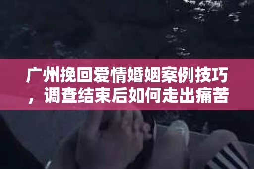 广州挽回爱情婚姻案例技巧,调查结束后如何走出痛苦并做出明智决策? 广州挽回爱情婚姻案例技巧,调查结束后如何走出痛苦并做出明智决策?