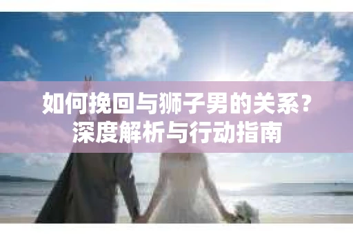 如何挽回与狮子男的关系？深度解析与行动指南