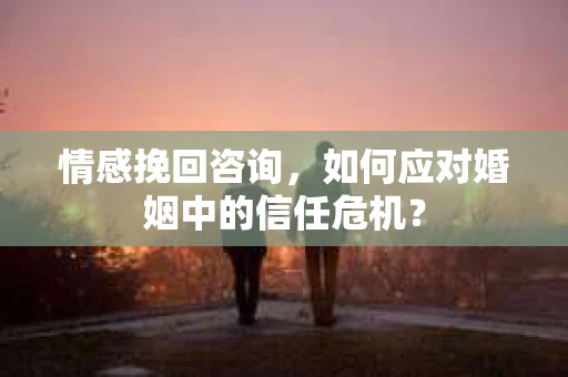 情感挽回咨询，如何应对婚姻中的信任危机？