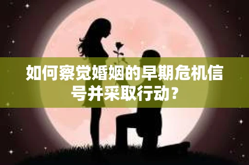 如何察觉婚姻的早期危机信号并采取行动？