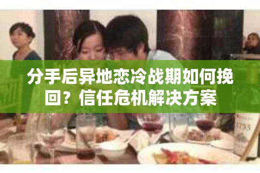 分手后异地恋冷战期如何挽回?信任危机解决方案 分手后异地恋冷战期如何挽回?信任危机解决方案