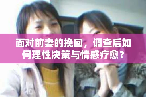 面对前妻的挽回,调查后如何理性决策与情感疗愈? 面对前妻的挽回,调查后如何理性决策与情感疗愈?
