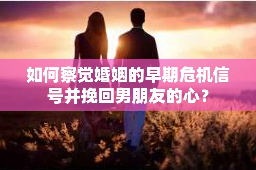 如何察觉婚姻的早期危机信号并挽回男朋友的心？