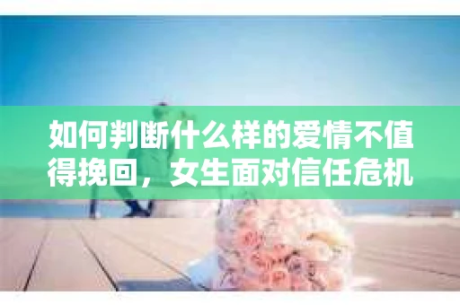 如何判断什么样的爱情不值得挽回，女生面对信任危机怎么办？