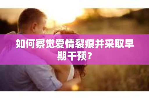 如何察觉爱情裂痕并采取早期干预? 如何察觉爱情裂痕并采取早期干预?