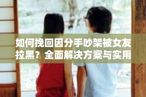 如何挽回因分手吵架被女友拉黑？全面解决方案与实用建议