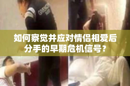 如何察觉并应对情侣相爱后分手的早期危机信号? 如何察觉并应对情侣相爱后分手的早期危机信号?