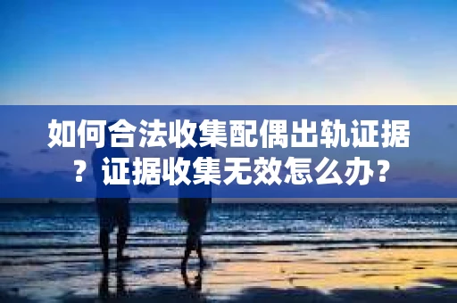 如何合法收集配偶出轨证据？证据收集无效怎么办？