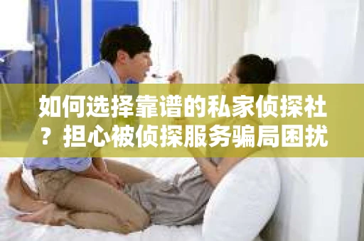 如何选择靠谱的私家侦探社？担心被侦探服务骗局困扰怎么办？