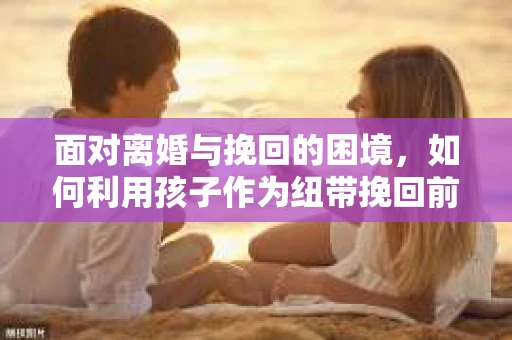 面对离婚与挽回的困境，如何利用孩子作为纽带挽回前夫的技巧？