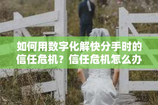 如何用数字化解快分手时的信任危机？信任危机怎么办？