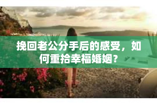 挽回老公分手后的感受，如何重拾幸福婚姻？