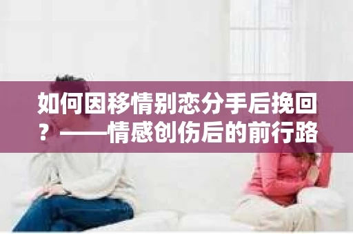 如何因移情别恋分手后挽回?——情感创伤后的前行路线图 如何因移情别恋分手后挽回?——情感创伤后的前行路线图