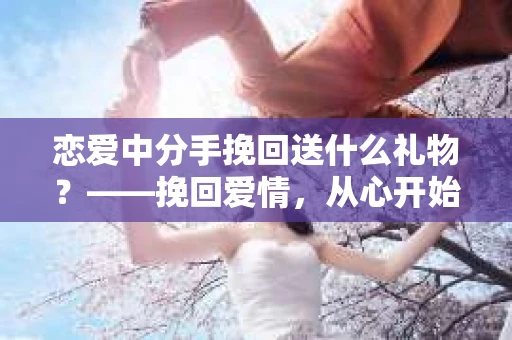 恋爱中分手挽回送什么礼物?——挽回爱情,从心开始 恋爱中分手挽回送什么礼物?——挽回爱情,从心开始