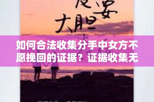 如何合法收集分手中女方不愿挽回的证据？证据收集无效怎么办？