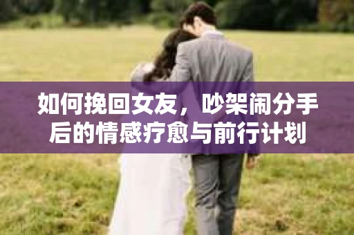 如何挽回女友,吵架闹分手后的情感疗愈与前行计划 如何挽回女友,吵架闹分手后的情感疗愈与前行计划