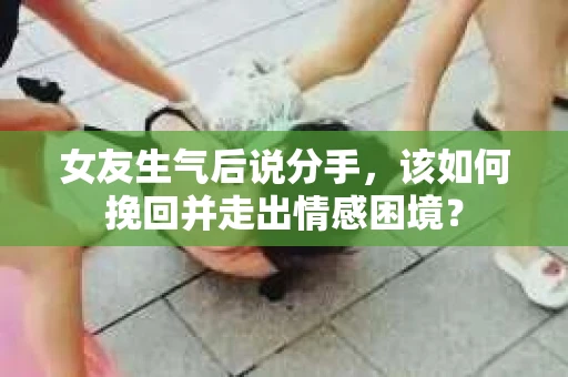 女友生气后说分手，该如何挽回并走出情感困境？