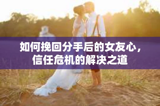 如何挽回分手后的女友心，信任危机的解决之道