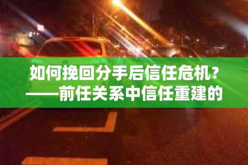 如何挽回分手后信任危机？——前任关系中信任重建的实用指南