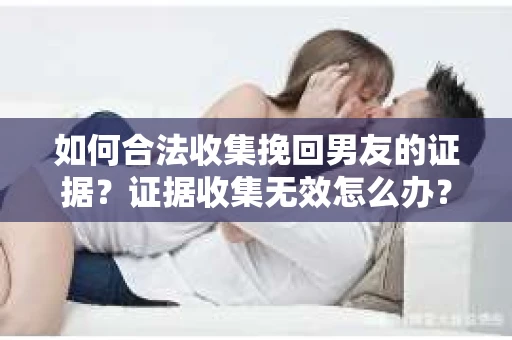 如何合法收集挽回男友的证据？证据收集无效怎么办？