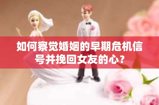 如何察觉婚姻的早期危机信号并挽回女友的心？
