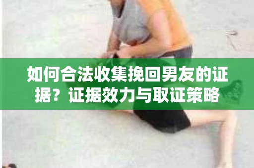 如何合法收集挽回男友的证据？证据效力与取证策略