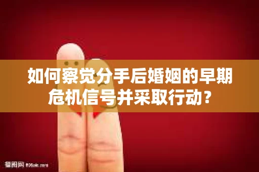 如何察觉分手后婚姻的早期危机信号并采取行动？
