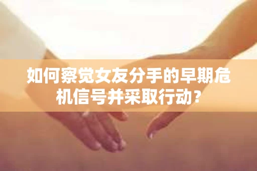 如何察觉女友分手的早期危机信号并采取行动？