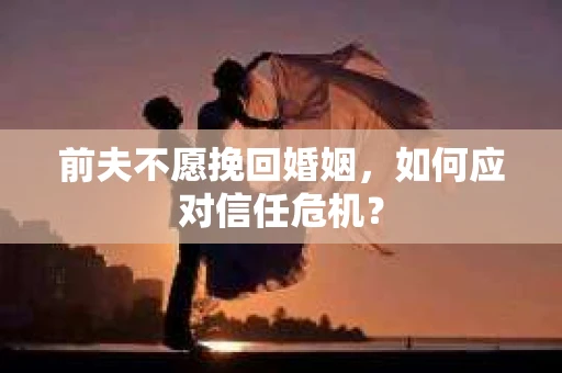 前夫不愿挽回婚姻,如何应对信任危机? 前夫不愿挽回婚姻,如何应对信任危机?
