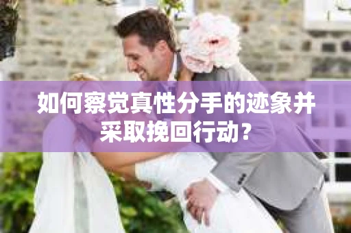 如何察觉真性分手的迹象并采取挽回行动？
