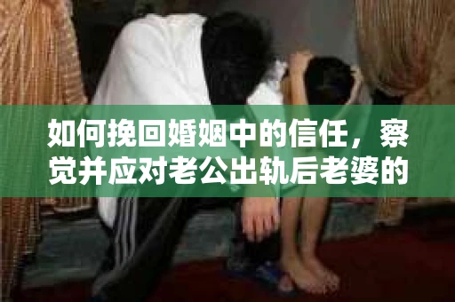 如何挽回婚姻中的信任,察觉并应对老公出轨后老婆的危机信号 如何挽回婚姻中的信任,察觉并应对老公出轨后老婆的危机信号
