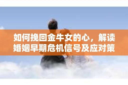 如何挽回金牛女的心，解读婚姻早期危机信号及应对策略