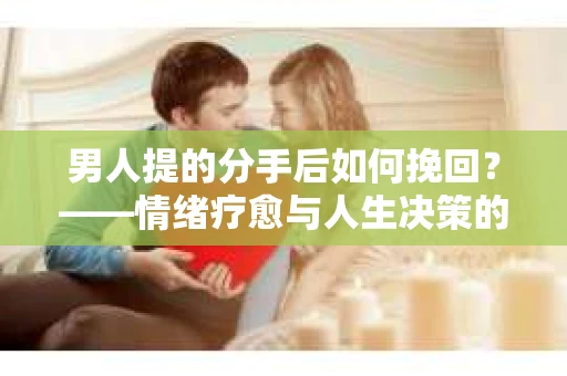 男人提的分手后如何挽回?——情绪疗愈与人生决策的干货指南 男人提的分手后如何挽回?——情绪疗愈与人生决策的干货指南