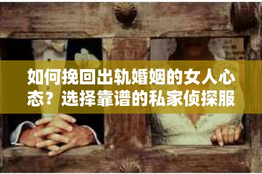 如何挽回出轨婚姻的女人心态？选择靠谱的私家侦探服务指南
