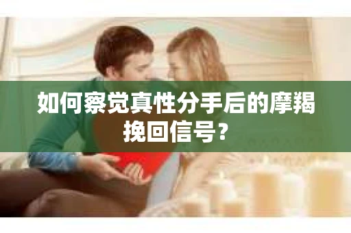 如何察觉真性分手后的摩羯挽回信号？