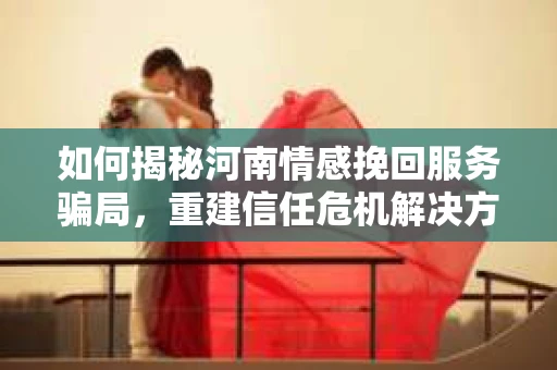 如何揭秘河南情感挽回服务骗局,重建信任危机解决方案? 如何揭秘河南情感挽回服务骗局,重建信任危机解决方案?