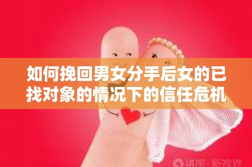 如何挽回男女分手后女的已找对象的情况下的信任危机？