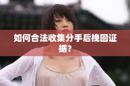 如何合法收集分手后挽回证据？