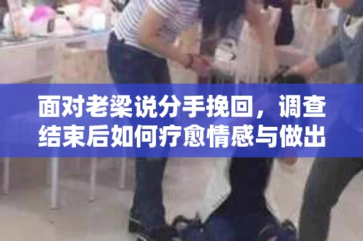 面对老梁说分手挽回，调查结束后如何疗愈情感与做出人生决策？