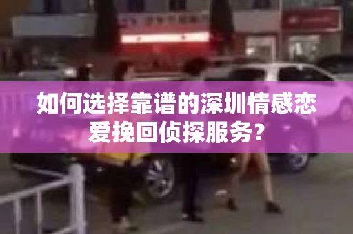 如何选择靠谱的深圳情感恋爱挽回侦探服务？