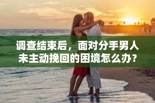 调查结束后，面对分手男人未主动挽回的困境怎么办？
