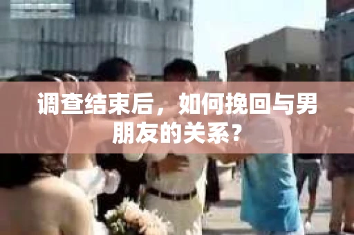 调查结束后，如何挽回与男朋友的关系？